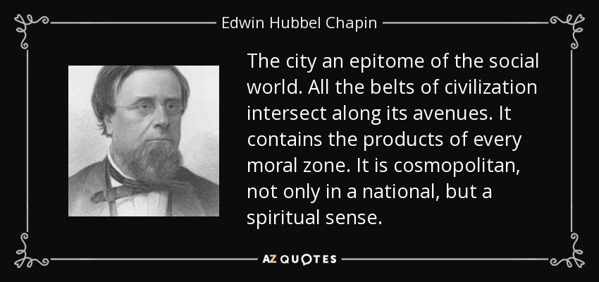 The city an epitome of the social world. All the belts of civilization intersect along its avenues. It contains the products of every moral zone. It is cosmopolitan, not only in a national, but a spiritual sense. - Edwin Hubbel Chapin