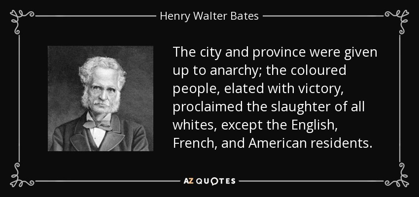 The city and province were given up to anarchy; the coloured people, elated with victory, proclaimed the slaughter of all whites, except the English, French, and American residents. - Henry Walter Bates