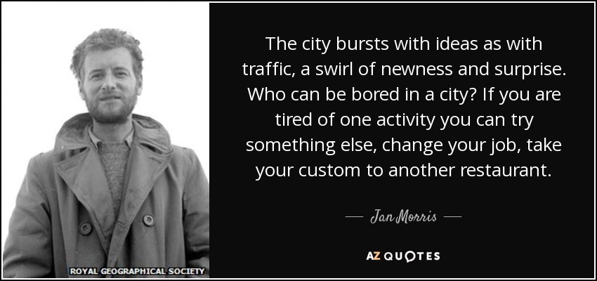 The city bursts with ideas as with traffic, a swirl of newness and surprise. Who can be bored in a city? If you are tired of one activity you can try something else, change your job, take your custom to another restaurant. - Jan Morris
