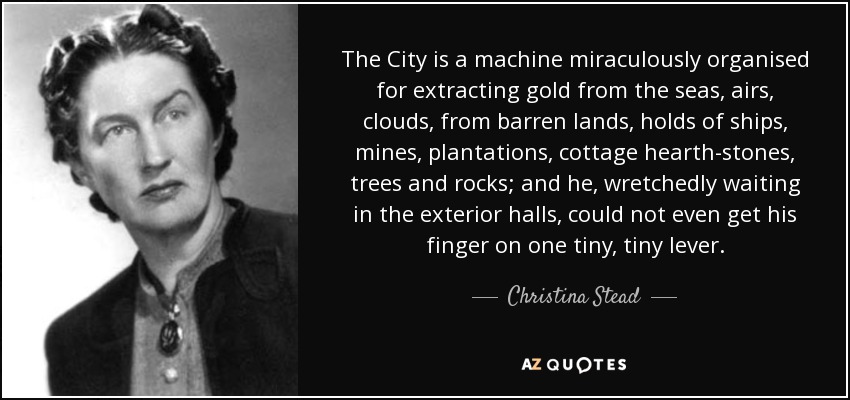 The City is a machine miraculously organised for extracting gold from the seas, airs, clouds, from barren lands, holds of ships, mines, plantations, cottage hearth-stones, trees and rocks; and he, wretchedly waiting in the exterior halls, could not even get his finger on one tiny, tiny lever. - Christina Stead
