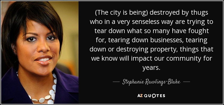 (The city is being) destroyed by thugs who in a very senseless way are trying to tear down what so many have fought for, tearing down businesses, tearing down or destroying property, things that we know will impact our community for years. - Stephanie Rawlings-Blake