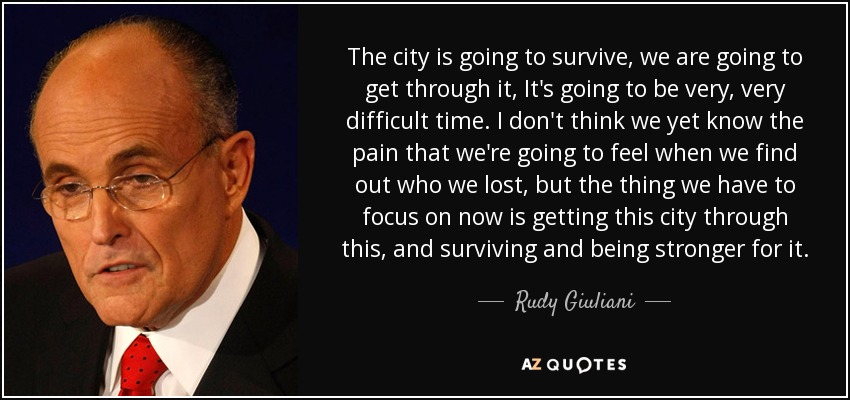 The city is going to survive, we are going to get through it, It's going to be very, very difficult time. I don't think we yet know the pain that we're going to feel when we find out who we lost, but the thing we have to focus on now is getting this city through this, and surviving and being stronger for it. - Rudy Giuliani