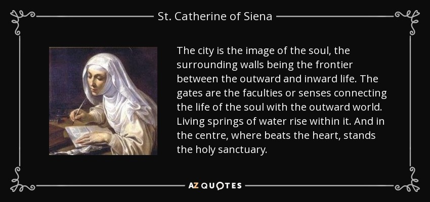 The city is the image of the soul, the surrounding walls being the frontier between the outward and inward life. The gates are the faculties or senses connecting the life of the soul with the outward world. Living springs of water rise within it. And in the centre, where beats the heart, stands the holy sanctuary. - St. Catherine of Siena