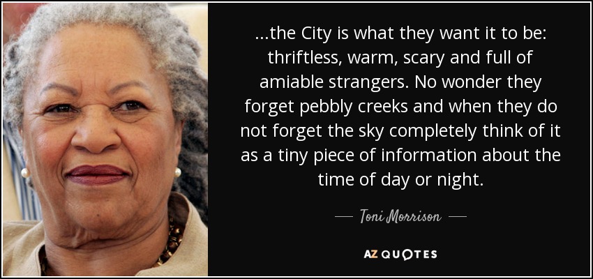 ...the City is what they want it to be: thriftless, warm, scary and full of amiable strangers. No wonder they forget pebbly creeks and when they do not forget the sky completely think of it as a tiny piece of information about the time of day or night. - Toni Morrison
