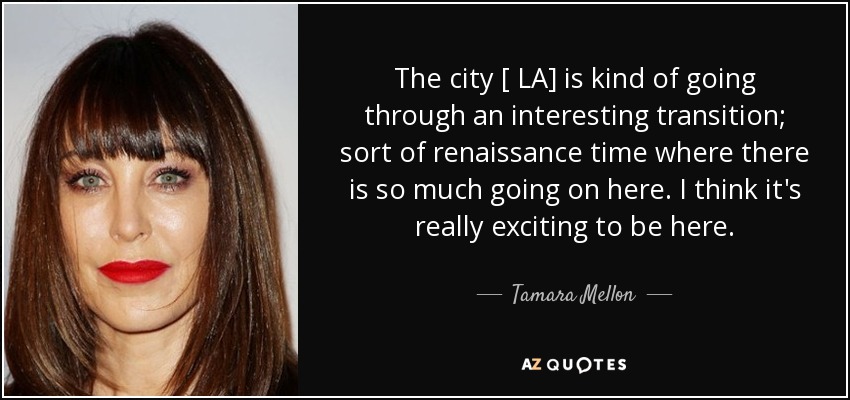 The city [ LA] is kind of going through an interesting transition; sort of renaissance time where there is so much going on here. I think it's really exciting to be here. - Tamara Mellon
