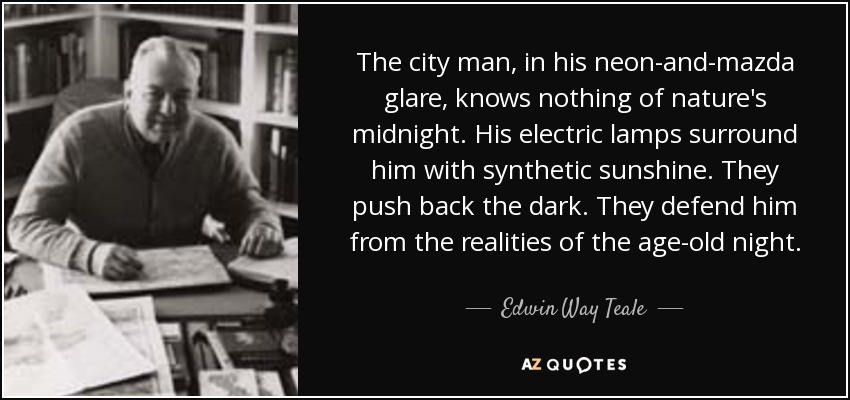 The city man, in his neon-and-mazda glare, knows nothing of nature's midnight. His electric lamps surround him with synthetic sunshine. They push back the dark. They defend him from the realities of the age-old night. - Edwin Way Teale