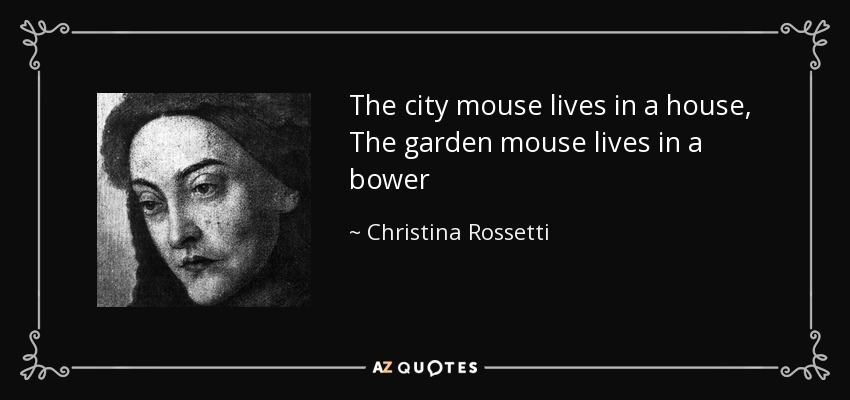 The city mouse lives in a house, The garden mouse lives in a bower - Christina Rossetti
