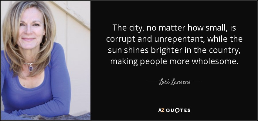 The city, no matter how small, is corrupt and unrepentant, while the sun shines brighter in the country, making people more wholesome. - Lori Lansens
