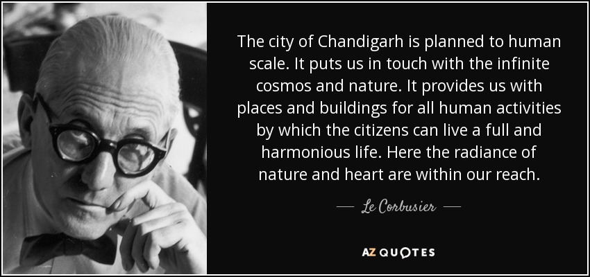 The city of Chandigarh is planned to human scale. It puts us in touch with the infinite cosmos and nature. It provides us with places and buildings for all human activities by which the citizens can live a full and harmonious life. Here the radiance of nature and heart are within our reach. - Le Corbusier