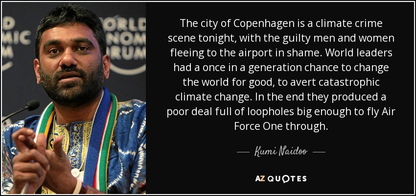 The city of Copenhagen is a climate crime scene tonight, with the guilty men and women fleeing to the airport in shame. World leaders had a once in a generation chance to change the world for good, to avert catastrophic climate change. In the end they produced a poor deal full of loopholes big enough to fly Air Force One through. - Kumi Naidoo