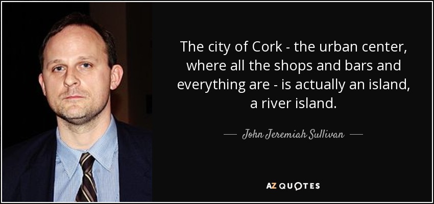 The city of Cork - the urban center, where all the shops and bars and everything are - is actually an island, a river island. - John Jeremiah Sullivan