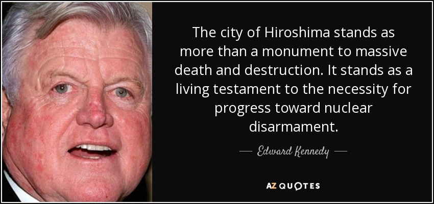 The city of Hiroshima stands as more than a monument to massive death and destruction. It stands as a living testament to the necessity for progress toward nuclear disarmament. - Edward Kennedy
