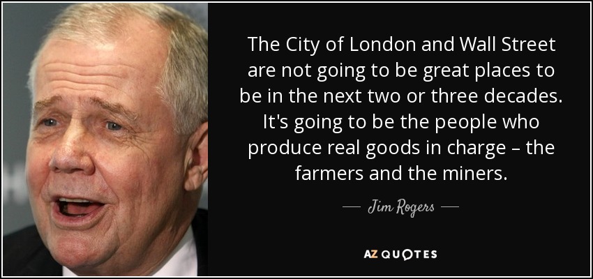 The City of London and Wall Street are not going to be great places to be in the next two or three decades. It's going to be the people who produce real goods in charge – the farmers and the miners. - Jim Rogers