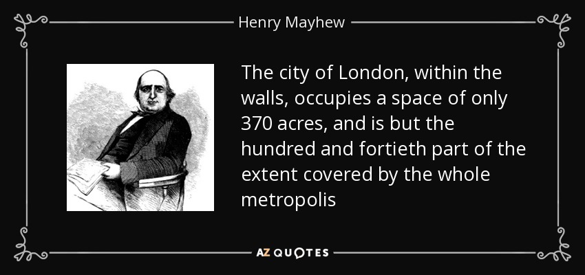 The city of London, within the walls, occupies a space of only 370 acres, and is but the hundred and fortieth part of the extent covered by the whole metropolis - Henry Mayhew