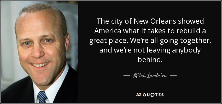 The city of New Orleans showed America what it takes to rebuild a great place. We're all going together, and we're not leaving anybody behind. - Mitch Landrieu