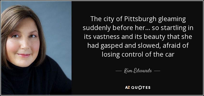 The city of Pittsburgh gleaming suddenly before her . . . so startling in its vastness and its beauty that she had gasped and slowed, afraid of losing control of the car - Kim Edwards