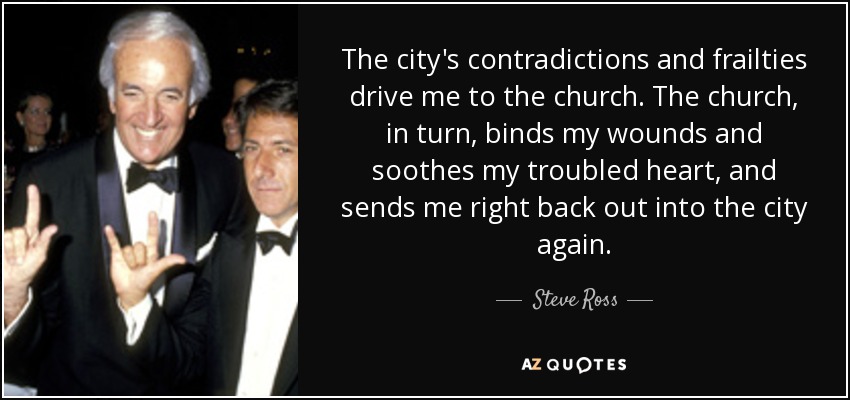 The city's contradictions and frailties drive me to the church. The church, in turn, binds my wounds and soothes my troubled heart, and sends me right back out into the city again. - Steve Ross