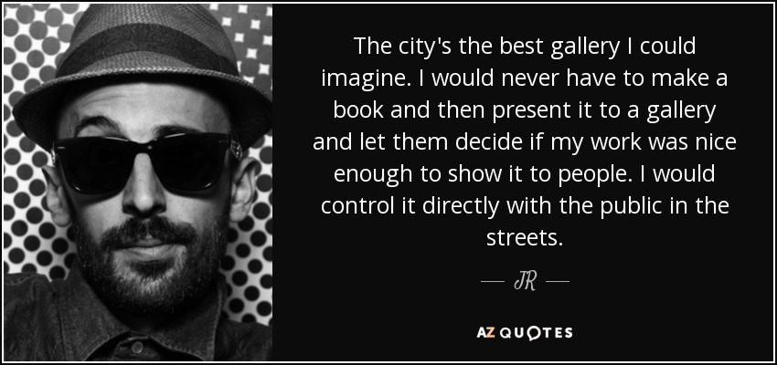 The city's the best gallery I could imagine. I would never have to make a book and then present it to a gallery and let them decide if my work was nice enough to show it to people. I would control it directly with the public in the streets. - JR