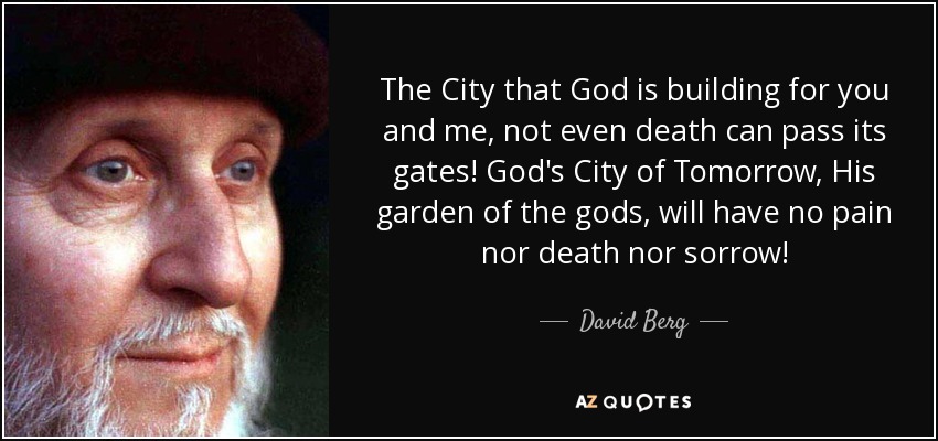 The City that God is building for you and me, not even death can pass its gates! God's City of Tomorrow, His garden of the gods, will have no pain nor death nor sorrow! - David Berg