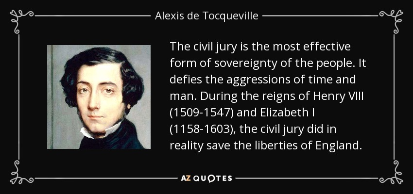 The civil jury is the most effective form of sovereignty of the people. It defies the aggressions of time and man. During the reigns of Henry VIII (1509-1547) and Elizabeth I (1158-1603), the civil jury did in reality save the liberties of England. - Alexis de Tocqueville