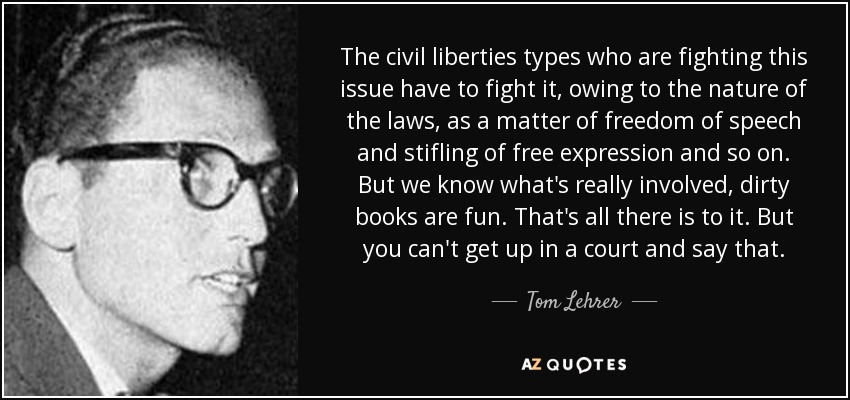The civil liberties types who are fighting this issue have to fight it, owing to the nature of the laws, as a matter of freedom of speech and stifling of free expression and so on. But we know what's really involved, dirty books are fun. That's all there is to it. But you can't get up in a court and say that. - Tom Lehrer