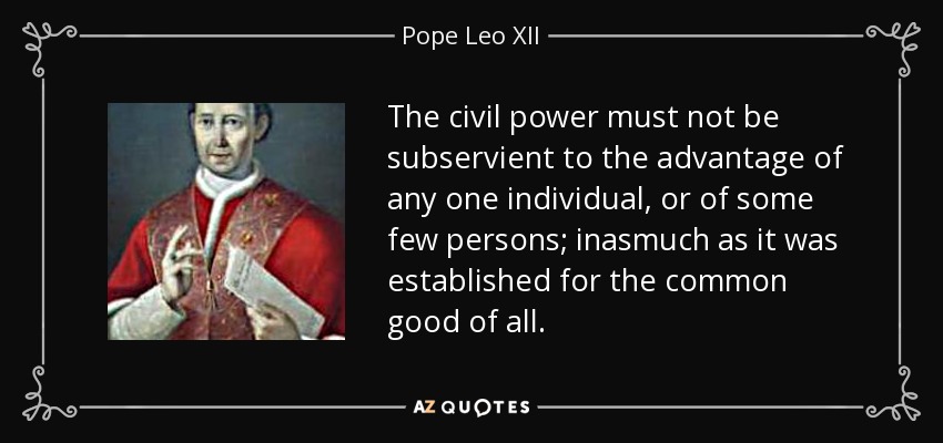 The civil power must not be subservient to the advantage of any one individual, or of some few persons; inasmuch as it was established for the common good of all. - Pope Leo XII