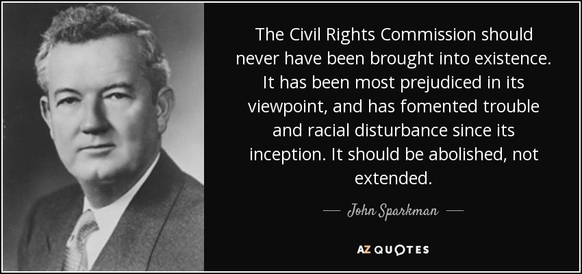 The Civil Rights Commission should never have been brought into existence. It has been most prejudiced in its viewpoint, and has fomented trouble and racial disturbance since its inception. It should be abolished, not extended. - John Sparkman