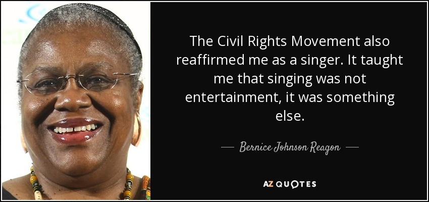 The Civil Rights Movement also reaffirmed me as a singer. It taught me that singing was not entertainment, it was something else. - Bernice Johnson Reagon