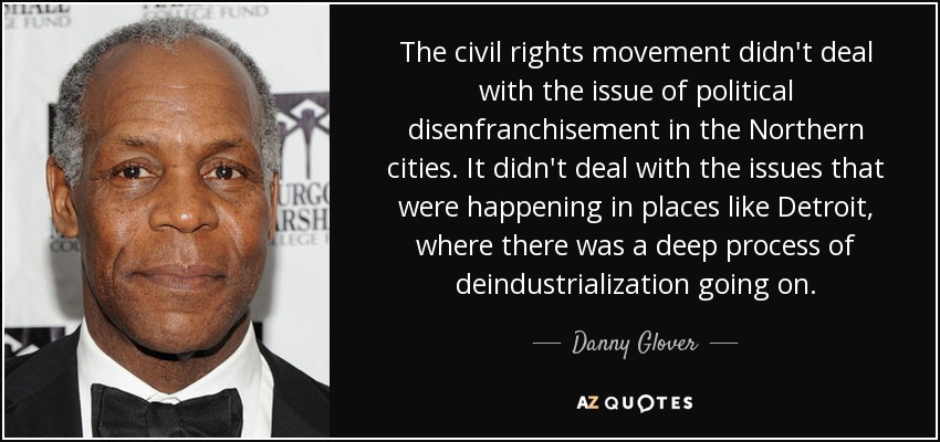 The civil rights movement didn't deal with the issue of political disenfranchisement in the Northern cities. It didn't deal with the issues that were happening in places like Detroit, where there was a deep process of deindustrialization going on. - Danny Glover