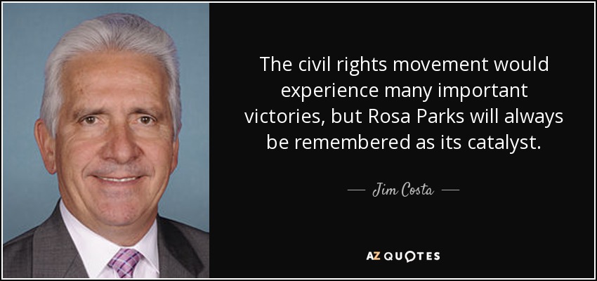The civil rights movement would experience many important victories, but Rosa Parks will always be remembered as its catalyst. - Jim Costa