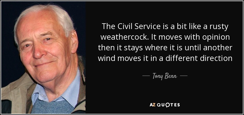 The Civil Service is a bit like a rusty weathercock. It moves with opinion then it stays where it is until another wind moves it in a different direction - Tony Benn