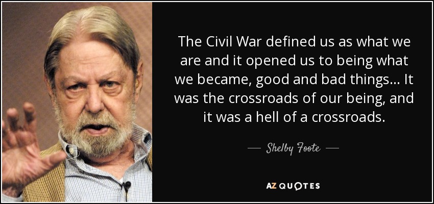 The Civil War defined us as what we are and it opened us to being what we became, good and bad things... It was the crossroads of our being, and it was a hell of a crossroads. - Shelby Foote