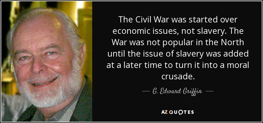 The Civil War was started over economic issues, not slavery. The War was not popular in the North until the issue of slavery was added at a later time to turn it into a moral crusade. - G. Edward Griffin