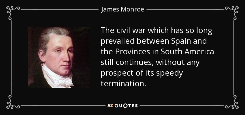 The civil war which has so long prevailed between Spain and the Provinces in South America still continues, without any prospect of its speedy termination. - James Monroe