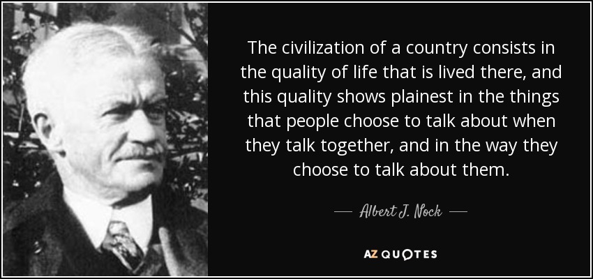 The civilization of a country consists in the quality of life that is lived there, and this quality shows plainest in the things that people choose to talk about when they talk together, and in the way they choose to talk about them. - Albert J. Nock