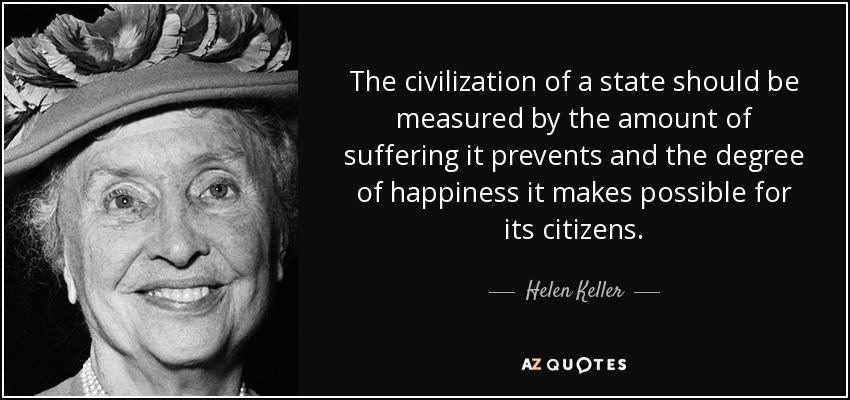 The civilization of a state should be measured by the amount of suffering it prevents and the degree of happiness it makes possible for its citizens. - Helen Keller