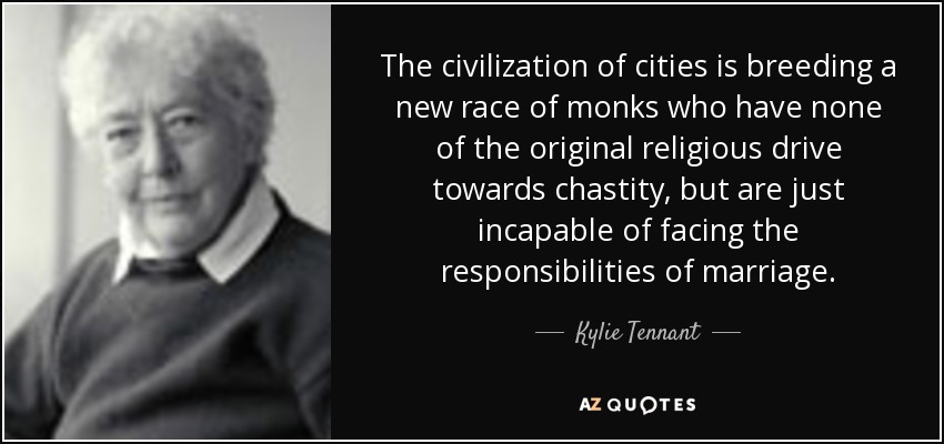The civilization of cities is breeding a new race of monks who have none of the original religious drive towards chastity, but are just incapable of facing the responsibilities of marriage. - Kylie Tennant