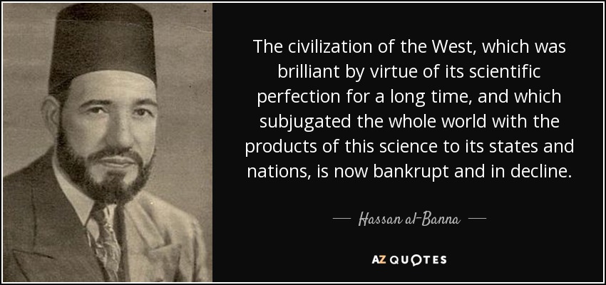 The civilization of the West, which was brilliant by virtue of its scientific perfection for a long time, and which subjugated the whole world with the products of this science to its states and nations, is now bankrupt and in decline. - Hassan al-Banna