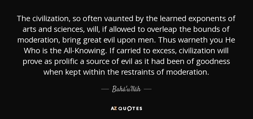 The civilization, so often vaunted by the learned exponents of arts and sciences, will, if allowed to overleap the bounds of moderation, bring great evil upon men. Thus warneth you He Who is the All-Knowing. If carried to excess, civilization will prove as prolific a source of evil as it had been of goodness when kept within the restraints of moderation. - Bahá'u'lláh