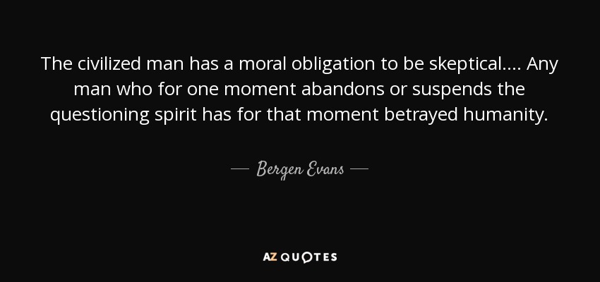 The civilized man has a moral obligation to be skeptical. . . . Any man who for one moment abandons or suspends the questioning spirit has for that moment betrayed humanity. - Bergen Evans