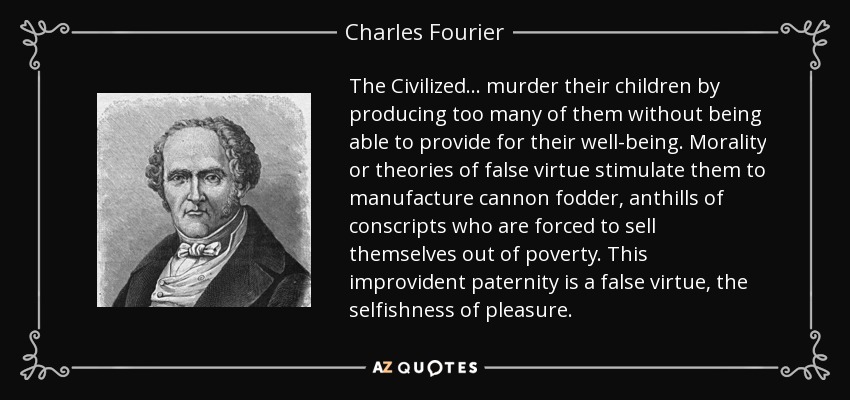 The Civilized… murder their children by producing too many of them without being able to provide for their well-being. Morality or theories of false virtue stimulate them to manufacture cannon fodder, anthills of conscripts who are forced to sell themselves out of poverty. This improvident paternity is a false virtue, the selfishness of pleasure. - Charles Fourier