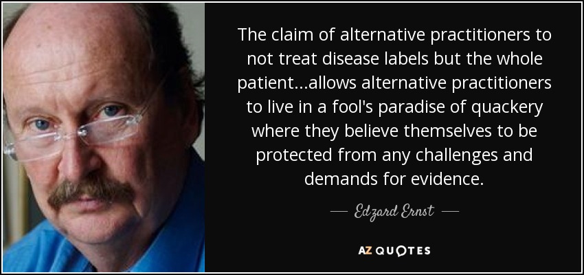 The claim of alternative practitioners to not treat disease labels but the whole patient...allows alternative practitioners to live in a fool's paradise of quackery where they believe themselves to be protected from any challenges and demands for evidence. - Edzard Ernst