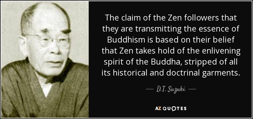 The claim of the Zen followers that they are transmitting the essence of Buddhism is based on their belief that Zen takes hold of the enlivening spirit of the Buddha, stripped of all its historical and doctrinal garments. - D.T. Suzuki