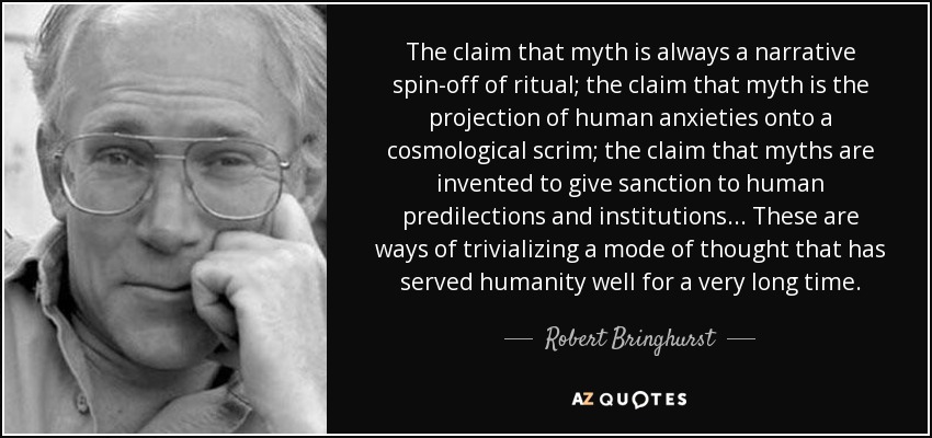 The claim that myth is always a narrative spin-off of ritual; the claim that myth is the projection of human anxieties onto a cosmological scrim; the claim that myths are invented to give sanction to human predilections and institutions... These are ways of trivializing a mode of thought that has served humanity well for a very long time. - Robert Bringhurst