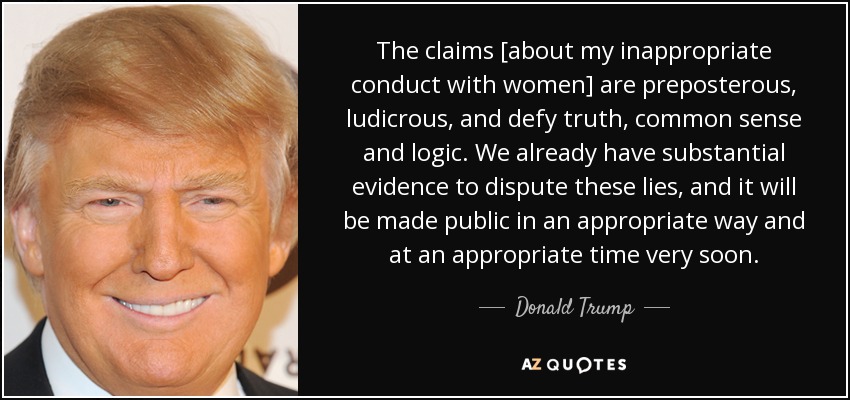 The claims [about my inappropriate conduct with women] are preposterous, ludicrous, and defy truth, common sense and logic. We already have substantial evidence to dispute these lies, and it will be made public in an appropriate way and at an appropriate time very soon. - Donald Trump