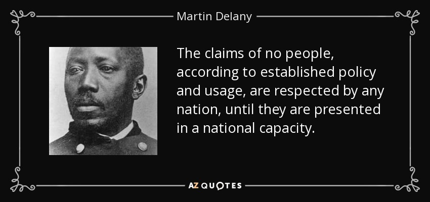 The claims of no people, according to established policy and usage, are respected by any nation, until they are presented in a national capacity. - Martin Delany