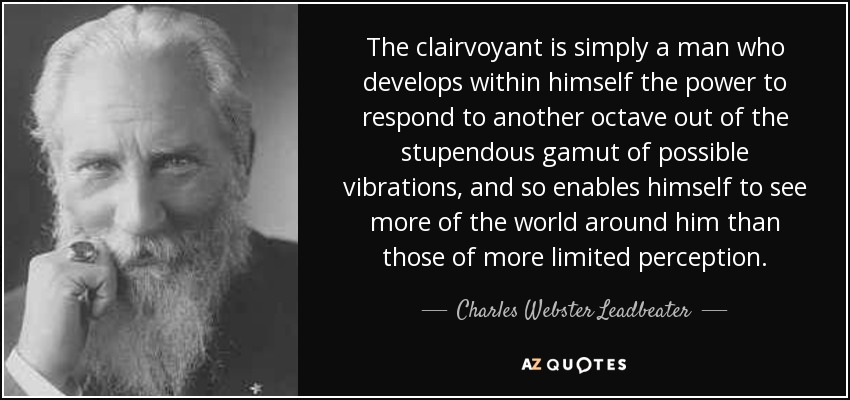 The clairvoyant is simply a man who develops within himself the power to respond to another octave out of the stupendous gamut of possible vibrations, and so enables himself to see more of the world around him than those of more limited perception. - Charles Webster Leadbeater
