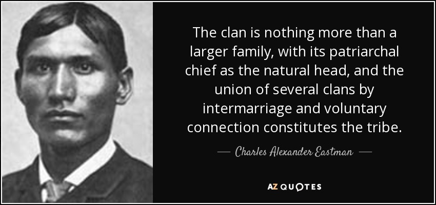 The clan is nothing more than a larger family, with its patriarchal chief as the natural head, and the union of several clans by intermarriage and voluntary connection constitutes the tribe. - Charles Alexander Eastman