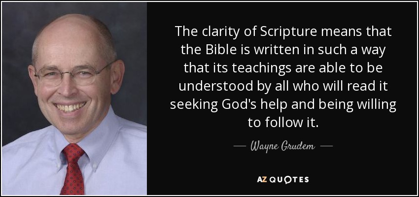 The clarity of Scripture means that the Bible is written in such a way that its teachings are able to be understood by all who will read it seeking God's help and being willing to follow it. - Wayne Grudem