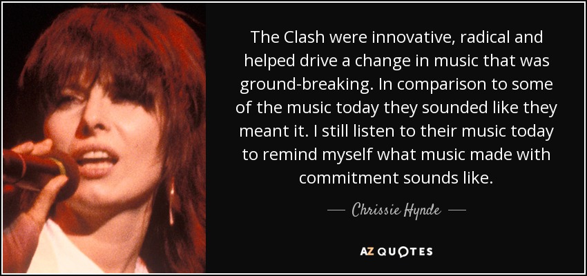 The Clash were innovative, radical and helped drive a change in music that was ground-breaking. In comparison to some of the music today they sounded like they meant it. I still listen to their music today to remind myself what music made with commitment sounds like. - Chrissie Hynde